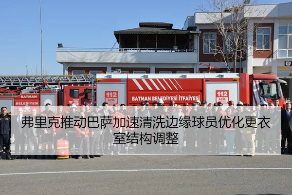 弗里克推动巴萨加速清洗边缘球员优化更衣室结构调整