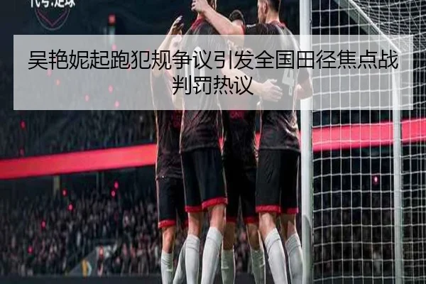吴艳妮起跑犯规争议引发全国田径焦点战判罚热议