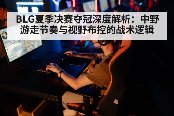 BLG夏季决赛夺冠深度解析:中野游走节奏与视野布控的战术逻辑