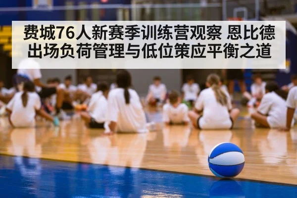 费城76人新赛季训练营观察 恩比德出场负荷管理与低位策应平衡之道