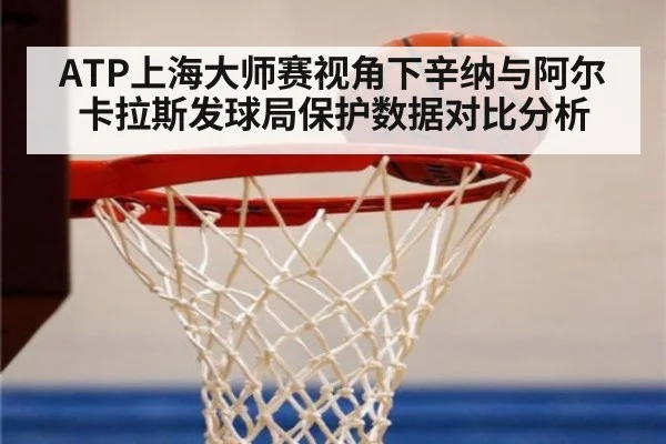 ATP上海大师赛视角下辛纳与阿尔卡拉斯发球局保护数据对比分析