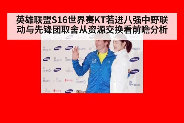 英雄联盟S16世界赛KT若进八强中野联动与先锋团取舍从资源交换看前瞻分析